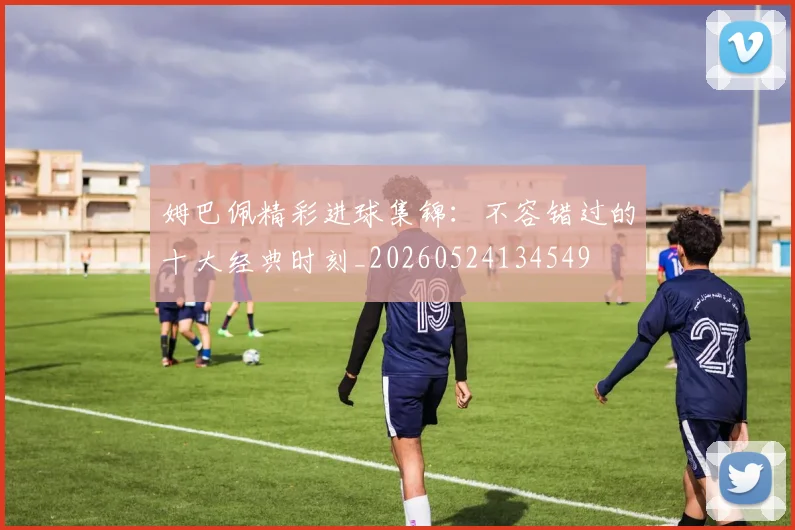 姆巴佩精彩进球集锦：不容错过的十大经典时刻_20260524134549