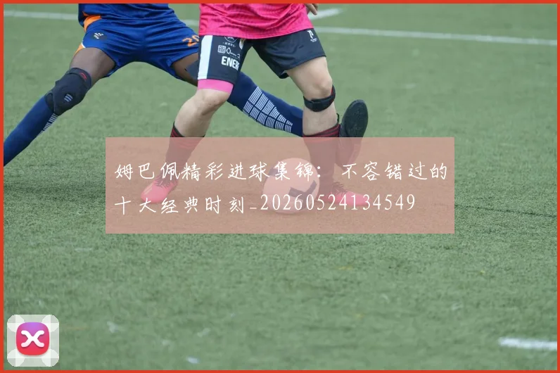 姆巴佩精彩进球集锦:不容错过的十大经典时刻_20260524134549