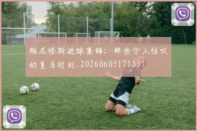 维尼修斯进球集锦:那些令人惊叹的皇马时刻_20260605171337
