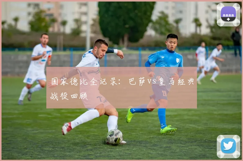 国家德比全记录:巴萨vs皇马经典战役回顾