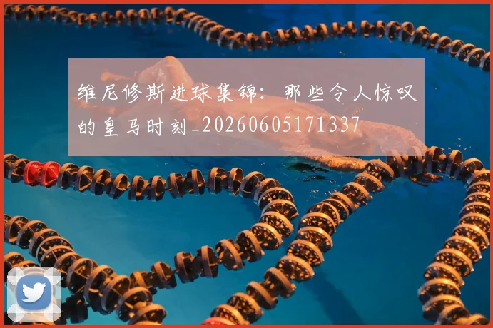 维尼修斯进球集锦：那些令人惊叹的皇马时刻_20260605171337